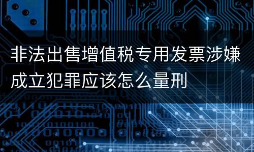 非法出售增值税专用发票涉嫌成立犯罪应该怎么量刑