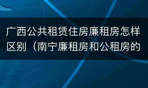广西公共租赁住房廉租房怎样区别（南宁廉租房和公租房的区别）