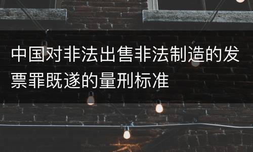 中国对非法出售非法制造的发票罪既遂的量刑标准