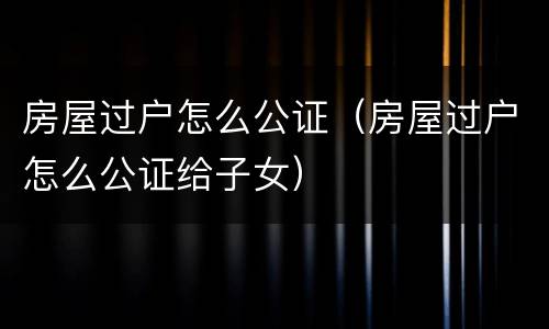 房屋过户怎么公证（房屋过户怎么公证给子女）