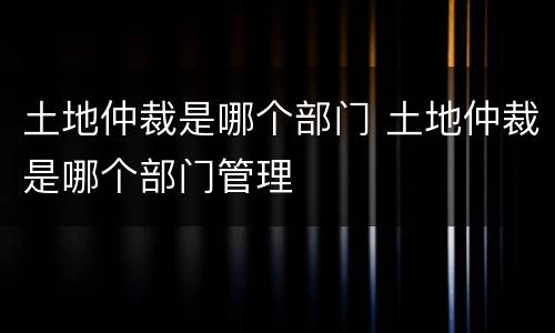 土地仲裁是哪个部门 土地仲裁是哪个部门管理