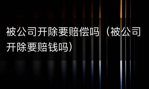 被公司开除要赔偿吗（被公司开除要赔钱吗）
