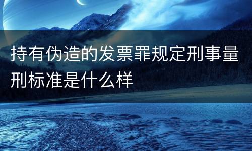 持有伪造的发票罪规定刑事量刑标准是什么样