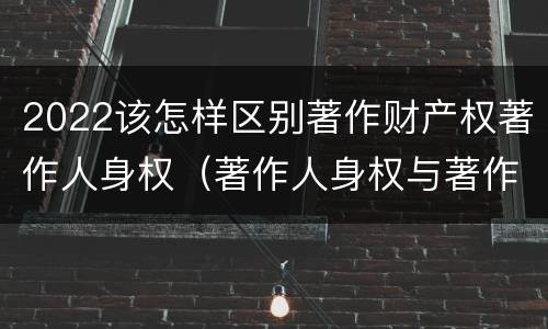 2022该怎样区别著作财产权著作人身权（著作人身权与著作财产权的区别）