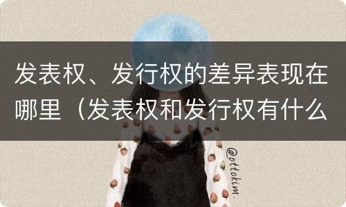 发表权、发行权的差异表现在哪里（发表权和发行权有什么区别）