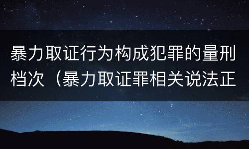 暴力取证行为构成犯罪的量刑档次（暴力取证罪相关说法正确的是）