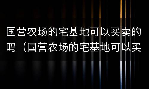 国营农场的宅基地可以买卖的吗（国营农场的宅基地可以买卖的吗现在）