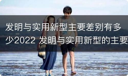 发明与实用新型主要差别有多少2022 发明与实用新型的主要区别