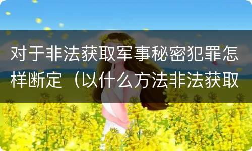 对于非法获取军事秘密犯罪怎样断定（以什么方法非法获取军事秘密的构成非法获取军事秘密罪）