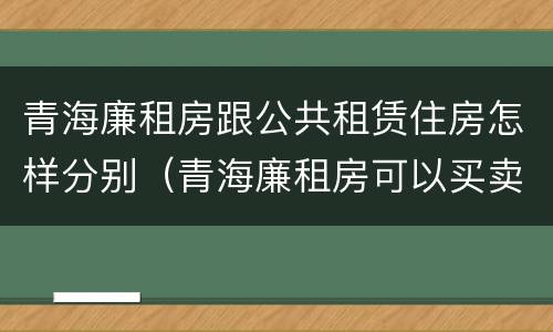 青海廉租房跟公共租赁住房怎样分别（青海廉租房可以买卖吗）
