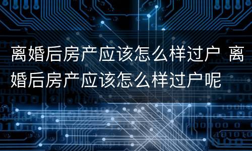 离婚后房产应该怎么样过户 离婚后房产应该怎么样过户呢