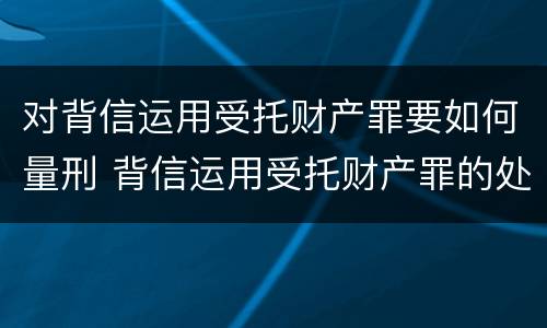 对背信运用受托财产罪要如何量刑 背信运用受托财产罪的处罚对象
