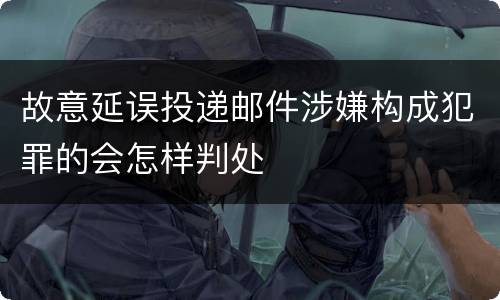 故意延误投递邮件涉嫌构成犯罪的会怎样判处
