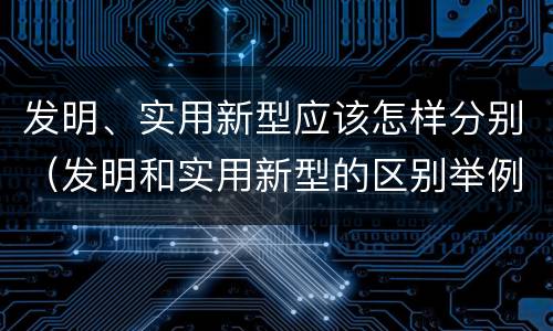 发明、实用新型应该怎样分别（发明和实用新型的区别举例）