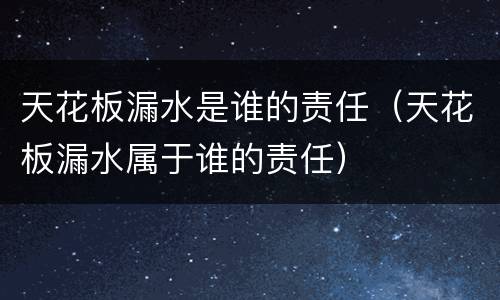 天花板漏水是谁的责任（天花板漏水属于谁的责任）