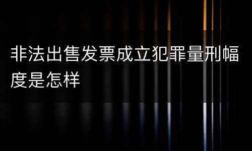 非法出售发票成立犯罪量刑幅度是怎样