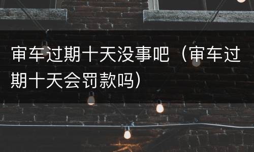 审车过期十天没事吧（审车过期十天会罚款吗）