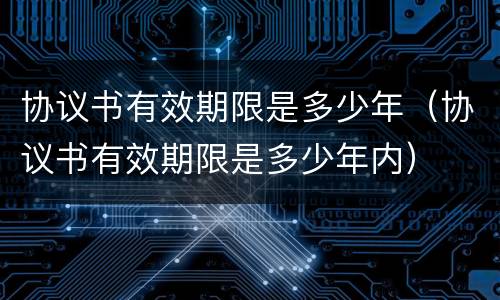 协议书有效期限是多少年（协议书有效期限是多少年内）