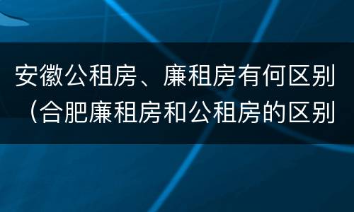 安徽公租房、廉租房有何区别（合肥廉租房和公租房的区别）