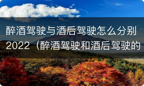 醉酒驾驶与酒后驾驶怎么分别2022（醉酒驾驶和酒后驾驶的标准）