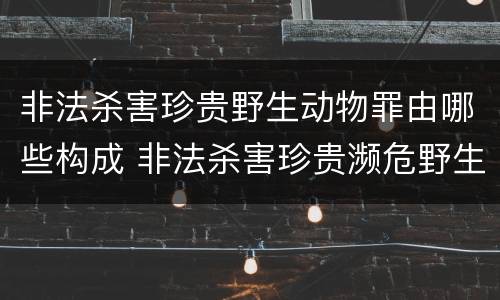 非法杀害珍贵野生动物罪由哪些构成 非法杀害珍贵濒危野生动物罪
