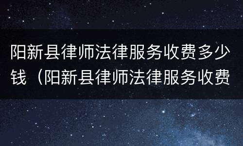 阳新县律师法律服务收费多少钱（阳新县律师法律服务收费多少钱一年）