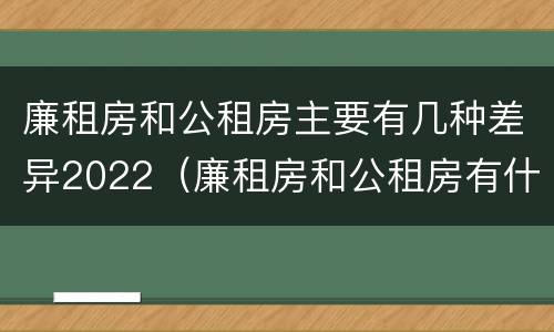 廉租房和公租房主要有几种差异2022(廉租房和公租房有什么不同?)