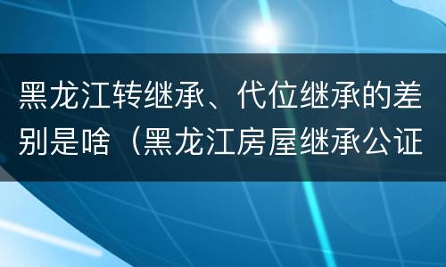 黑龙江转继承、代位继承的差别是啥（黑龙江房屋继承公证费收取标准）