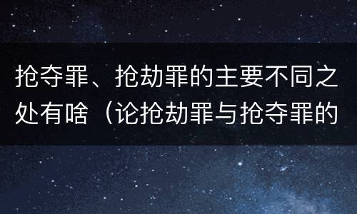 抢夺罪、抢劫罪的主要不同之处有啥（论抢劫罪与抢夺罪的界限）
