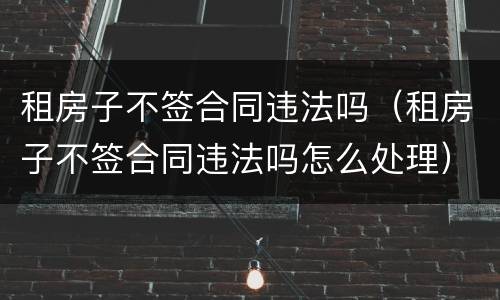 租房子不签合同违法吗（租房子不签合同违法吗怎么处理）