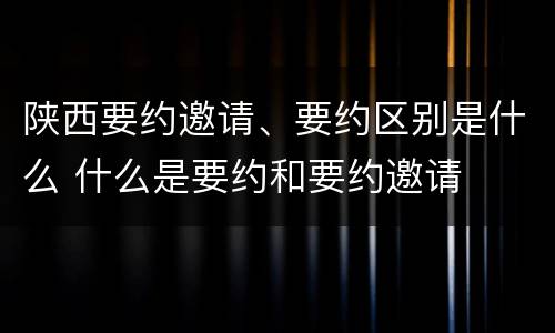 陕西要约邀请、要约区别是什么 什么是要约和要约邀请