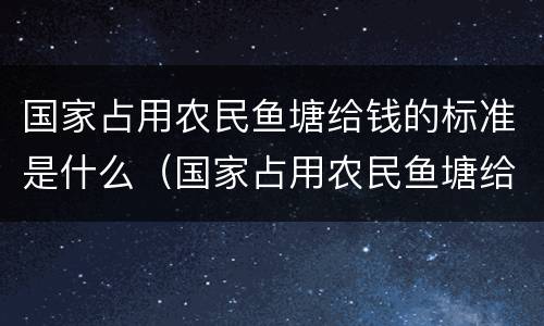 国家占用农民鱼塘给钱的标准是什么（国家占用农民鱼塘给钱的标准是什么意思）