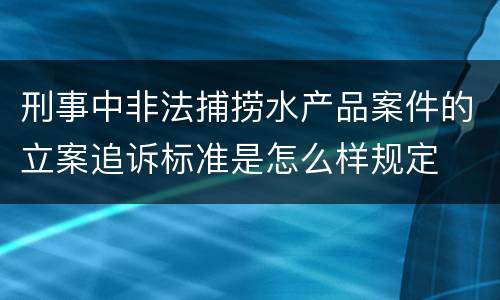 刑事中非法捕捞水产品案件的立案追诉标准是怎么样规定