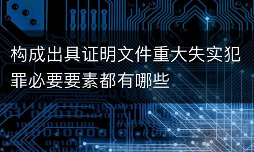 构成出具证明文件重大失实犯罪必要要素都有哪些