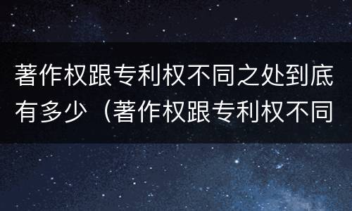 著作权跟专利权不同之处到底有多少（著作权跟专利权不同之处到底有多少个）