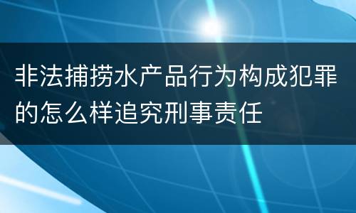 非法捕捞水产品行为构成犯罪的怎么样追究刑事责任