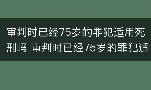 审判时已经75岁的罪犯适用死刑吗 审判时已经75岁的罪犯适用死刑吗对吗
