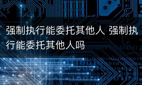 强制执行能委托其他人 强制执行能委托其他人吗