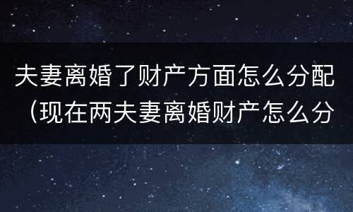 夫妻离婚了财产方面怎么分配（现在两夫妻离婚财产怎么分配）