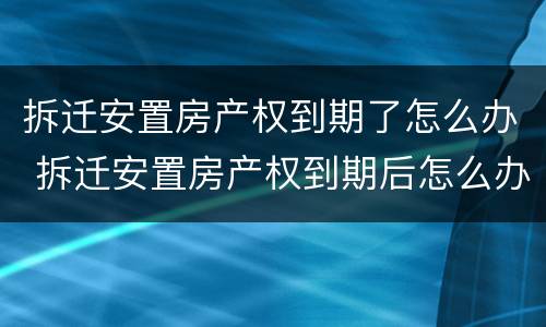 拆迁安置房产权到期了怎么办 拆迁安置房产权到期后怎么办