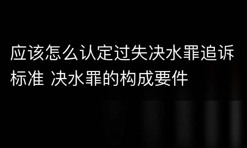 应该怎么认定过失决水罪追诉标准 决水罪的构成要件