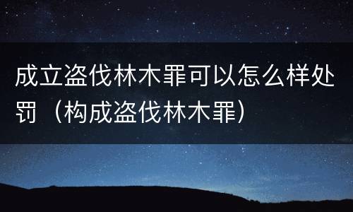 成立盗伐林木罪可以怎么样处罚（构成盗伐林木罪）