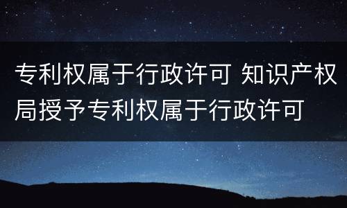 专利权属于行政许可 知识产权局授予专利权属于行政许可