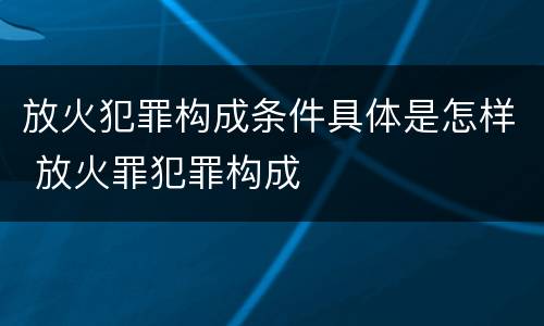 放火犯罪构成条件具体是怎样 放火罪犯罪构成