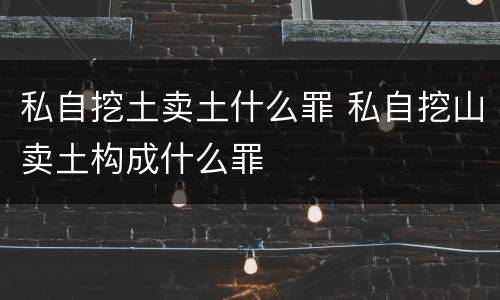 私自挖土卖土什么罪 私自挖山卖土构成什么罪