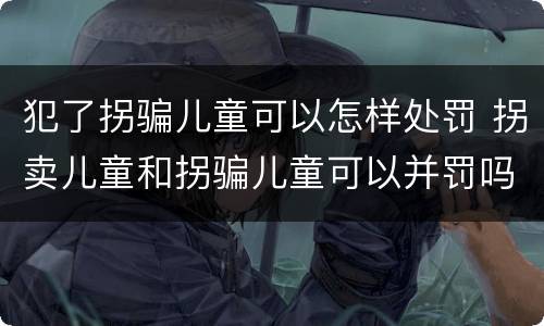 犯了拐骗儿童可以怎样处罚 拐卖儿童和拐骗儿童可以并罚吗