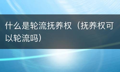 什么是轮流抚养权（抚养权可以轮流吗）