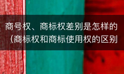 商号权、商标权差别是怎样的（商标权和商标使用权的区别）