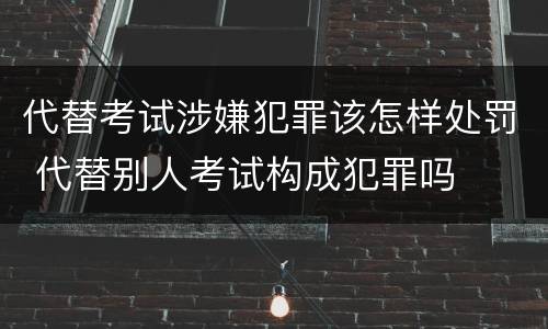 代替考试涉嫌犯罪该怎样处罚 代替别人考试构成犯罪吗
