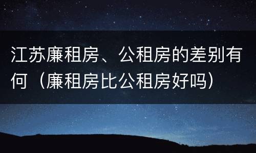 江苏廉租房、公租房的差别有何（廉租房比公租房好吗）